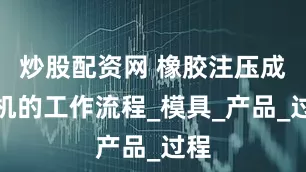 炒股配资网 橡胶注压成型机的工作流程_模具_产品_过程