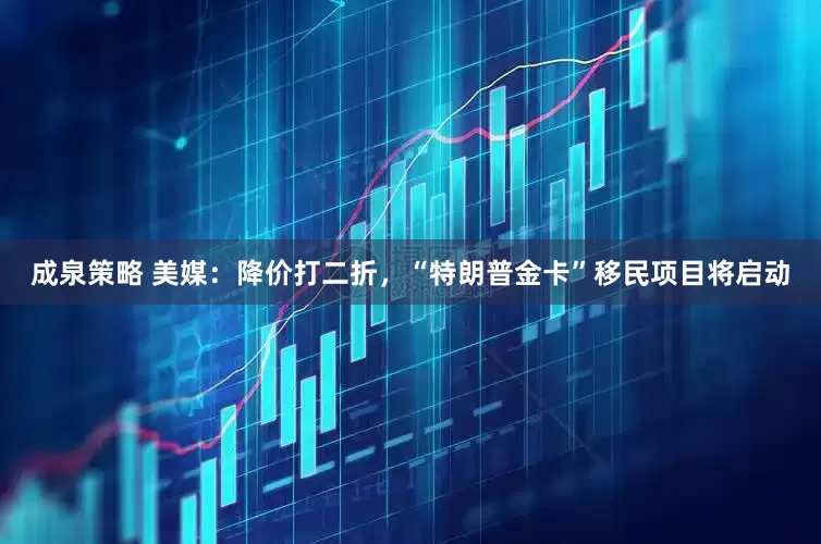 成泉策略 美媒：降价打二折，“特朗普金卡”移民项目将启动