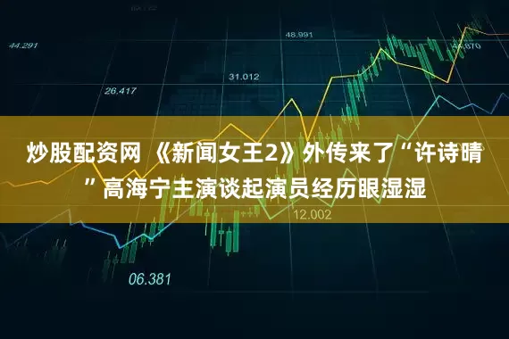 炒股配资网 《新闻女王2》外传来了“许诗晴”高海宁主演谈起演员经历眼湿湿