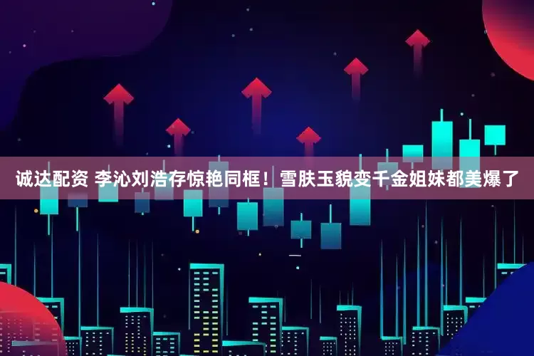诚达配资 李沁刘浩存惊艳同框！雪肤玉貌变千金姐妹都美爆了